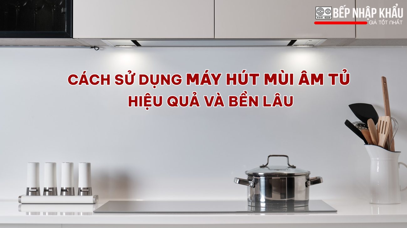 Cách sử dụng máy hút mùi âm tủ hiệu quả và bền lâu